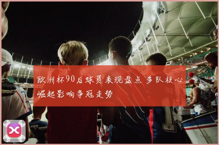 欧洲杯90后球员表现盘点 多队核心崛起影响争冠走势