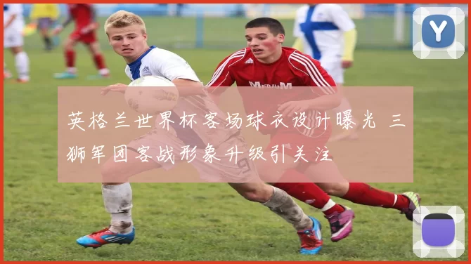 英格兰世界杯客场球衣设计曝光 三狮军团客战形象升级引关注