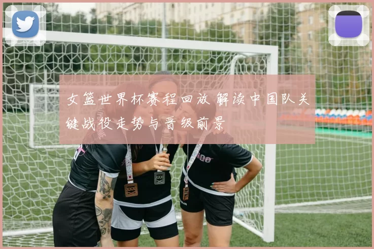 女篮世界杯赛程回放 解读中国队关键战役走势与晋级前景