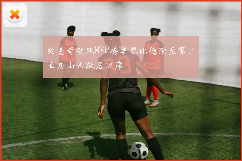 约基奇领跑MVP榜单恩比德跌至第三亚历山大跃居次席