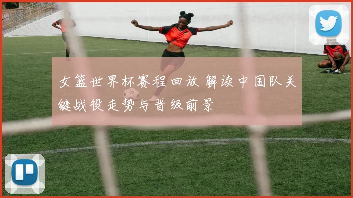 女篮世界杯赛程回放 解读中国队关键战役走势与晋级前景