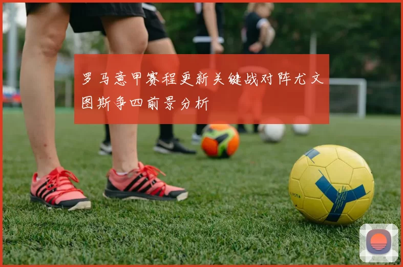 罗马意甲赛程更新关键战对阵尤文图斯争四前景分析