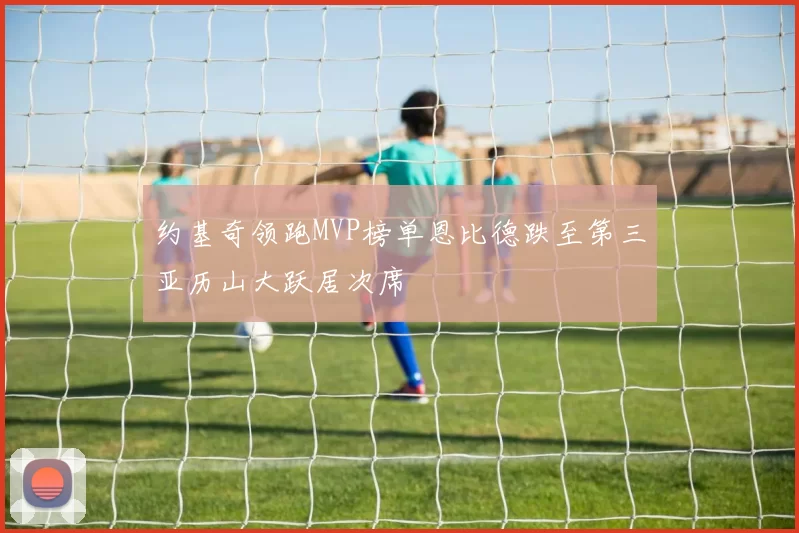 约基奇领跑MVP榜单恩比德跌至第三亚历山大跃居次席