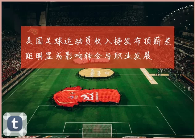 美国足球运动员收入榜发布顶薪差距明显或影响转会与职业发展