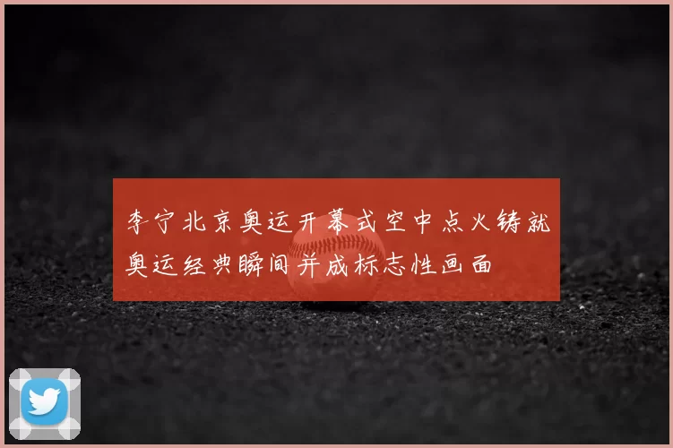 李宁北京奥运开幕式空中点火铸就奥运经典瞬间并成标志性画面