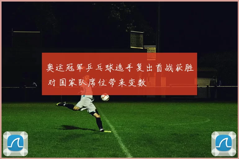 奥运冠军乒乓球选手复出首战获胜 对国家队席位带来变数