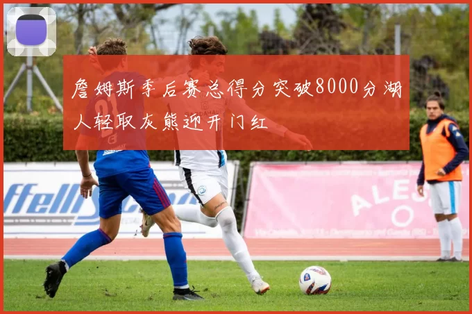 詹姆斯季后赛总得分突破8000分湖人轻取灰熊迎开门红