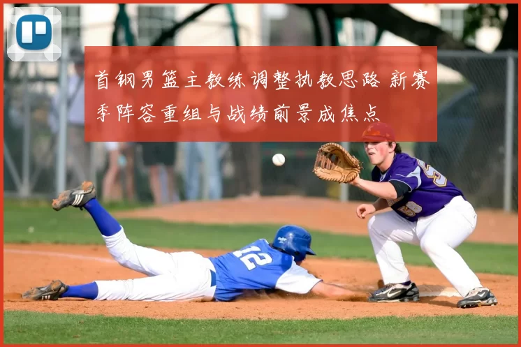 首钢男篮主教练调整执教思路 新赛季阵容重组与战绩前景成焦点