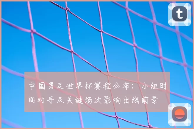 中国男足世界杯赛程公布：小组时间对手及关键场次影响出线前景