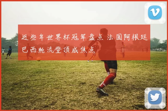 近些年世界杯冠军盘点 法国阿根廷巴西轮流登顶成焦点