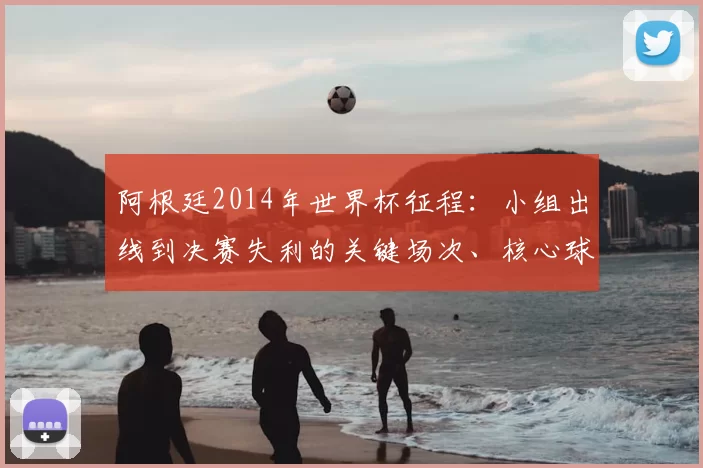 阿根廷2014年世界杯征程:小组出线到决赛失利的关键场次、核心球员表现与战术看点