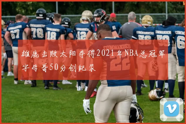 雄鹿击败太阳夺得2021年NBA总冠军字母哥50分创纪录