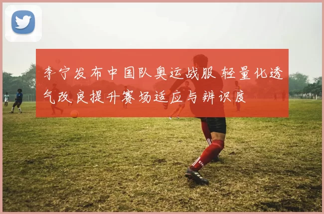 李宁发布中国队奥运战服 轻量化透气改良提升赛场适应与辨识度