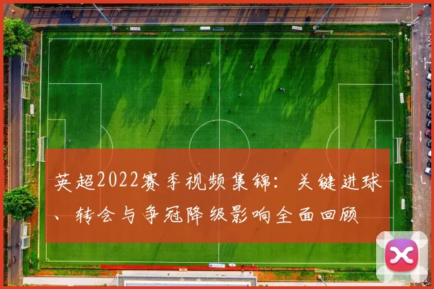 英超2022赛季视频集锦：关键进球、转会与争冠降级影响全面回顾