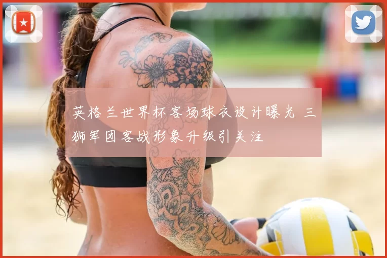 英格兰世界杯客场球衣设计曝光 三狮军团客战形象升级引关注