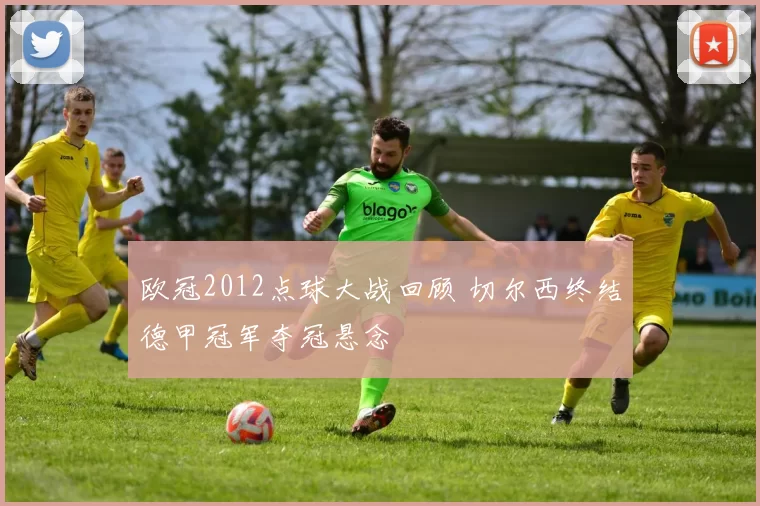 欧冠2012点球大战回顾 切尔西终结德甲冠军夺冠悬念