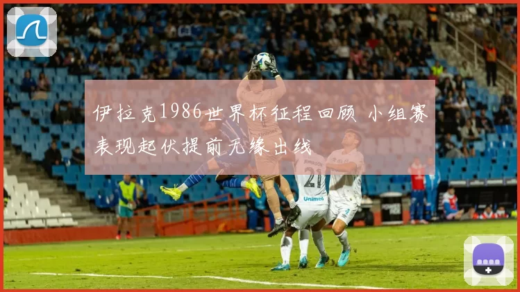 伊拉克1986世界杯征程回顾 小组赛表现起伏提前无缘出线