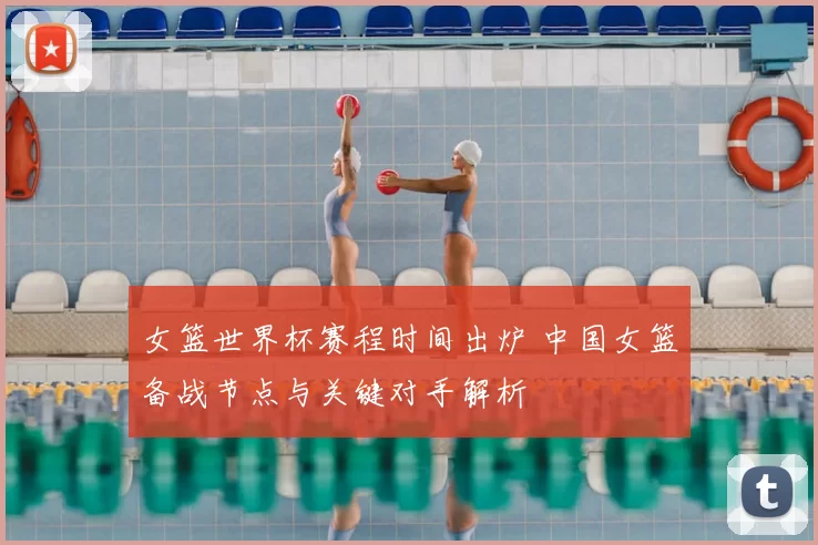 女篮世界杯赛程时间出炉 中国女篮备战节点与关键对手解析