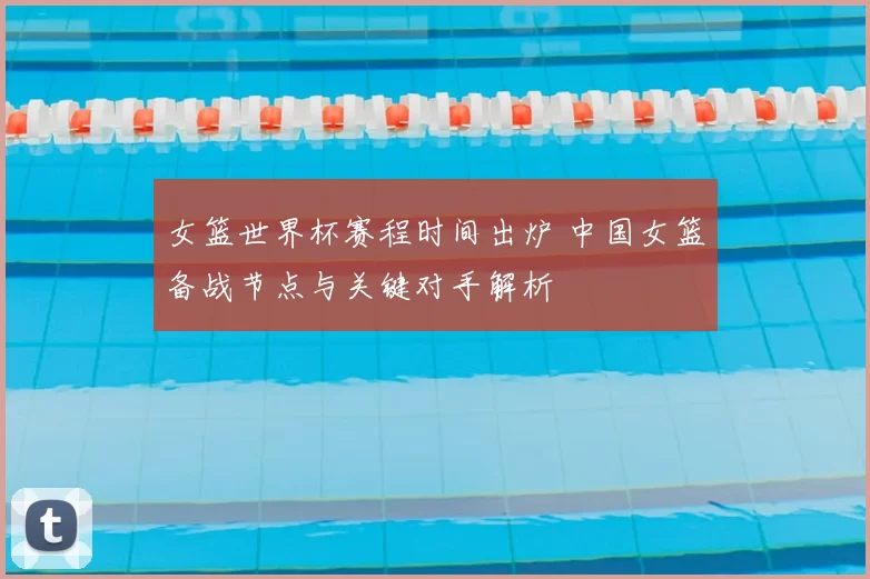 女篮世界杯赛程时间出炉 中国女篮备战节点与关键对手解析